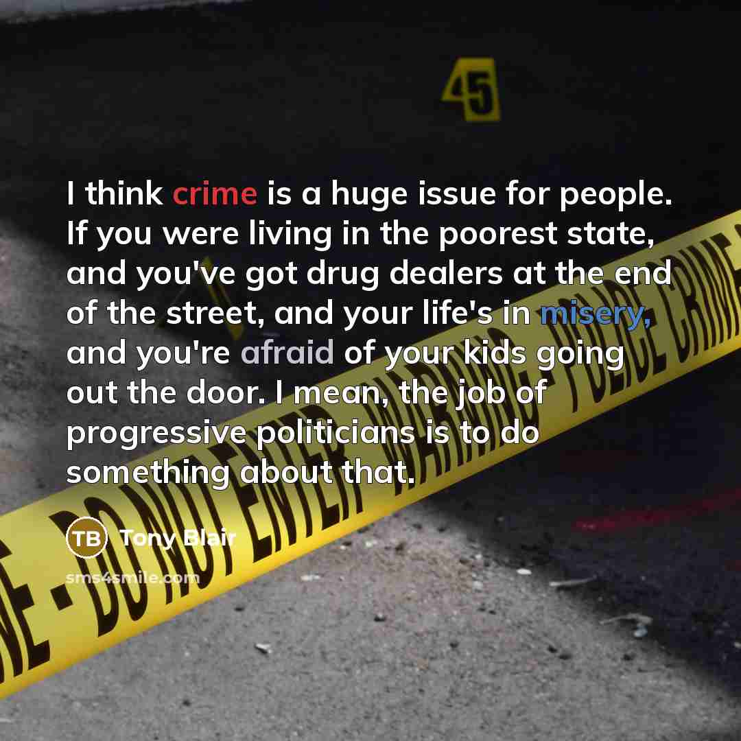 “I think crime is a huge issue for people. If you were living in the poorest state, and you've got drug dealers at the end of the street, and your life's in misery, and you're afraid of your kids going out the door. I mean, the job of progressive politicians is to do something about that.” quote by Tony Blair