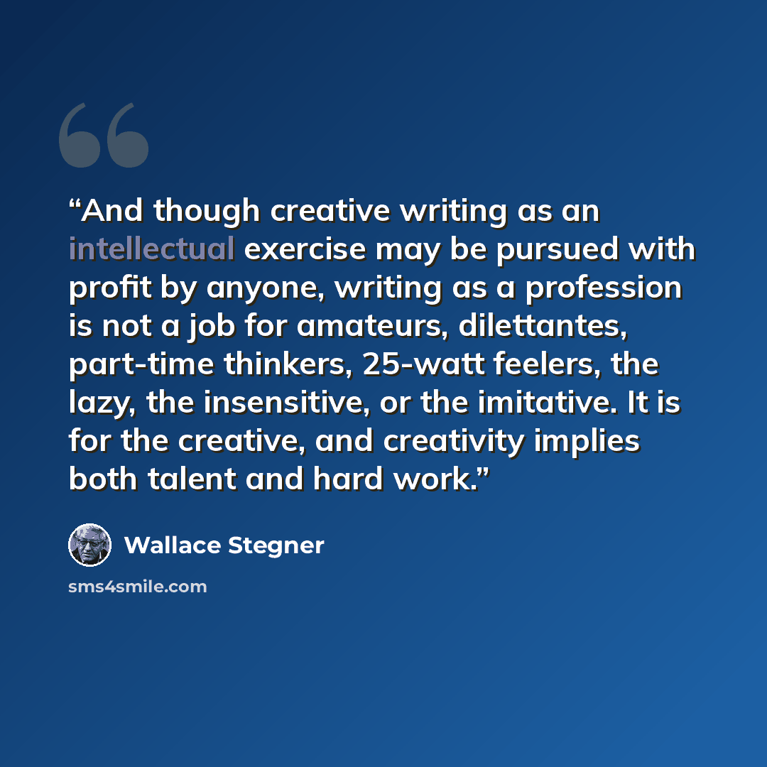 “And though creative writing as an intellectual exercise may be pursued with profit by anyone, writing as a profession is not a job for amateurs, dilettantes, part-time thinkers, 25-watt feelers, the lazy, the insensitive, or the imitative. It is for the creative, and creativity implies both talent…” quote by Wallace Stegner
