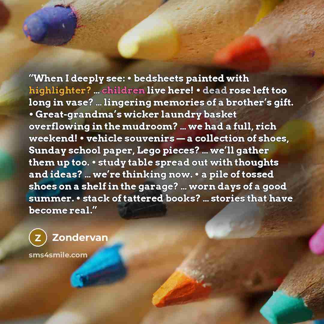 “When I deeply see: • bedsheets painted with highlighter? … children live here! • dead rose left too long in vase? … lingering memories of a brother’s gift. • Great-grandma’s wicker laundry basket overflowing in the mudroom? … we had a full, rich weekend! • vehicle souvenirs — a collection of…” quote by Zondervan