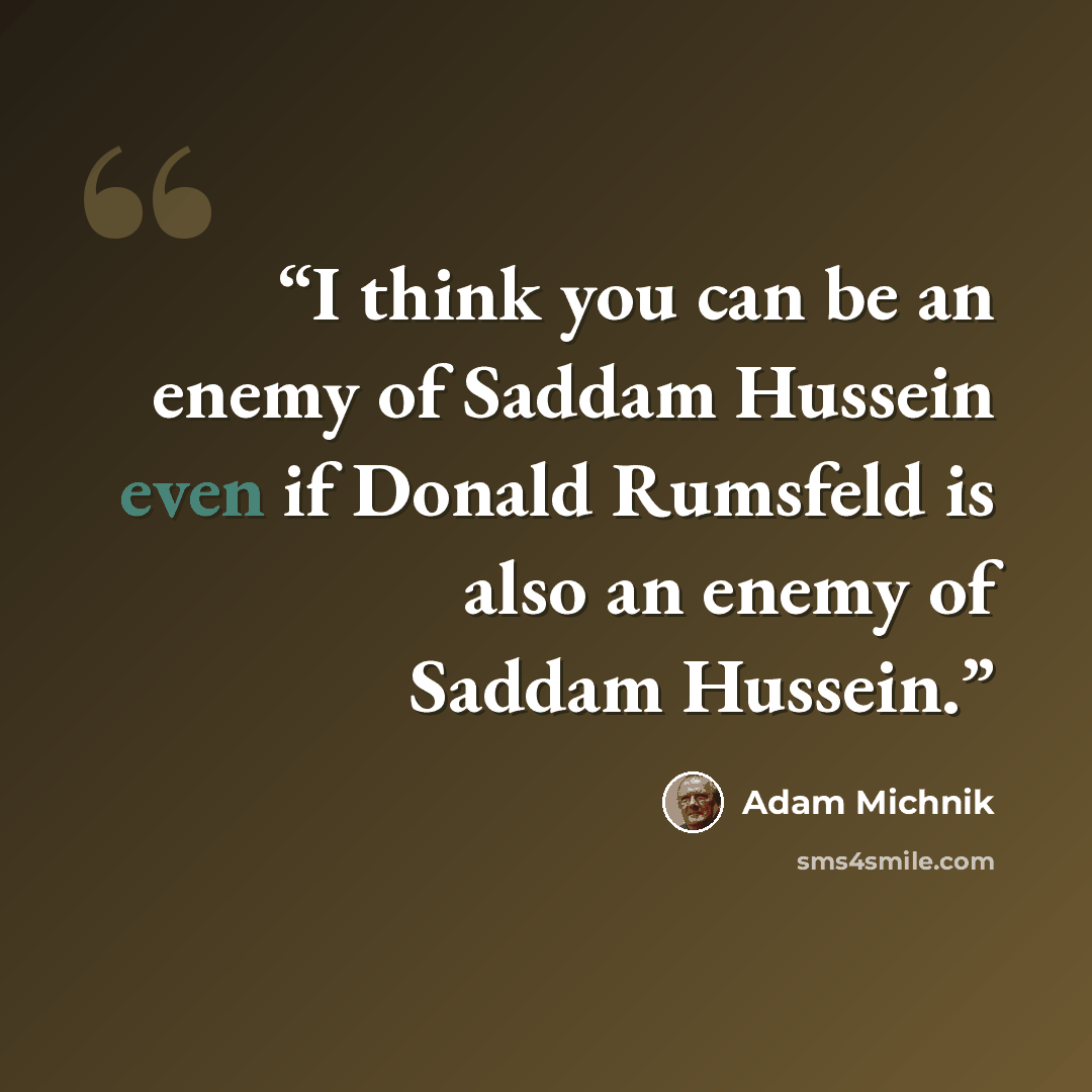 “I think you can be an enemy of Saddam Hussein even if Donald Rumsfeld is also an enemy of Saddam Hussein.” quote by Adam Michnik