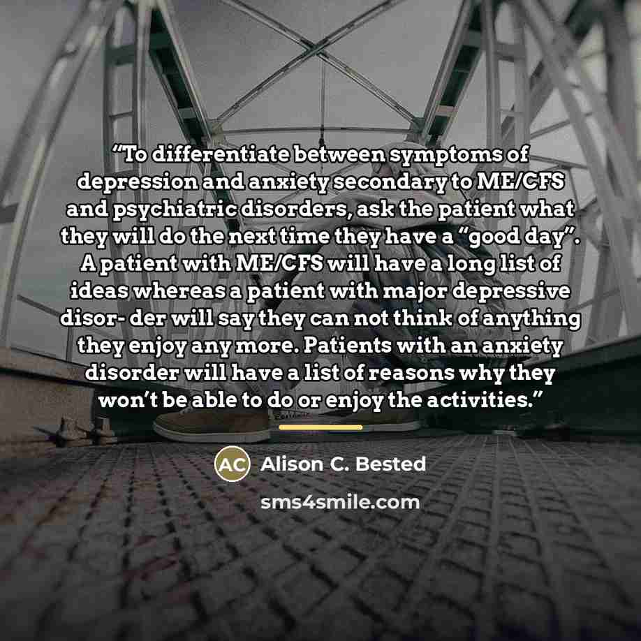 “To differentiate between symptoms of depression and anxiety secondary to ME/CFS and psychiatric disorders, ask the patient what they will do the next time they have a “good day”. A patient with ME/CFS will have a long list of ideas whereas a patient with major depressive disor- der will say they…” quote by Alison C. Bested