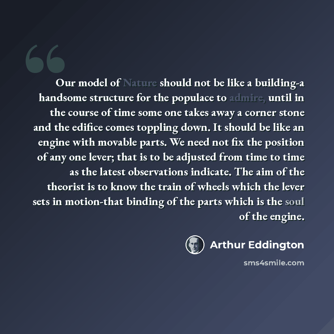“Our model of Nature should not be like a building-a handsome structure for the populace to admire, until in the course of time some one takes away a corner stone and the edifice comes toppling down. It should be like an engine with movable parts. We need not fix the position of any one lever; that…” quote by Arthur Eddington