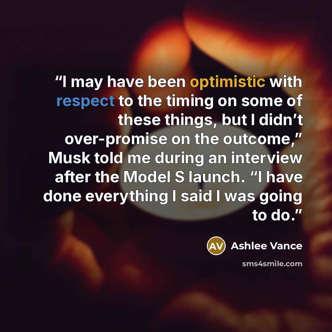“I may have been optimistic with respect to the timing on some of these things, but I didn’t over-promise on the outcome,” Musk told me during an interview after the Model S launch. “I have done everything I said I was going to do.” quote by Ashlee Vance