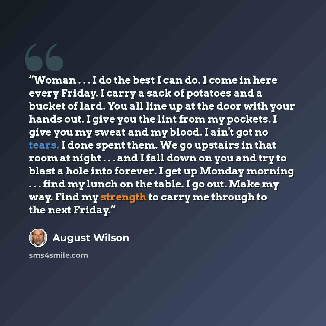 “Woman . . . I do the best I can do. I come in here every Friday. I carry a sack of potatoes and a bucket of lard. You all line up at the door with your hands out. I give you the lint from my pockets. I give you my sweat and my blood. I ain't got no tears. I done spent them. We go upstairs in that…” quote by August Wilson
