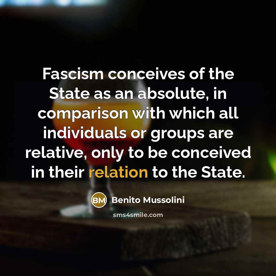 “Fascism conceives of the State as an absolute, in comparison with which all individuals or groups are relative, only to be conceived in their relation to the State.” quote by Benito Mussolini