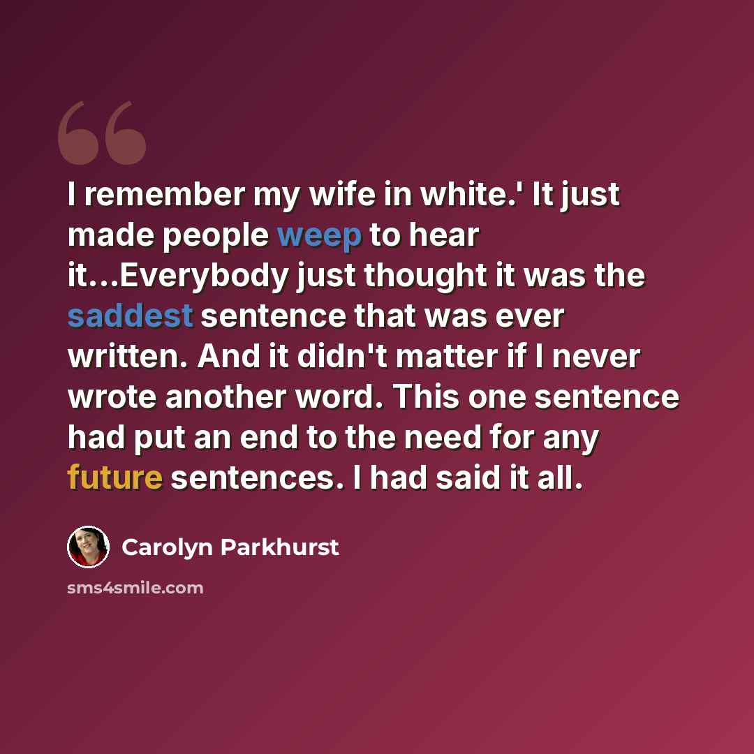 “I remember my wife in white.' It just made people weep to hear it...Everybody just thought it was the saddest sentence that was ever written. And it didn't matter if I never wrote another word. This one sentence had put an end to the need for any future sentences. I had said it all.” quote by Carolyn Parkhurst