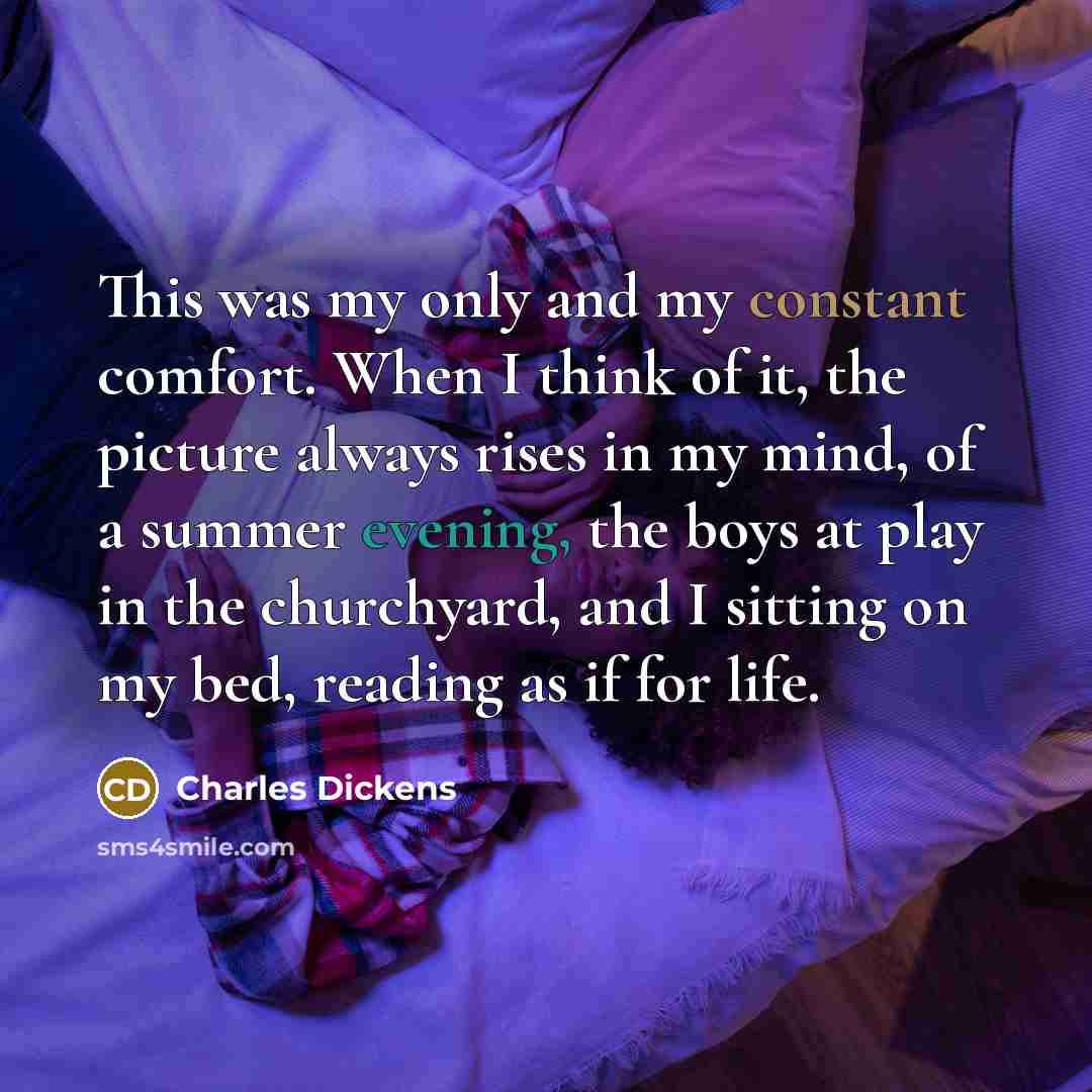 “This was my only and my constant comfort. When I think of it, the picture always rises in my mind, of a summer evening, the boys at play in the churchyard, and I sitting on my bed, reading as if for life.” quote by Charles Dickens