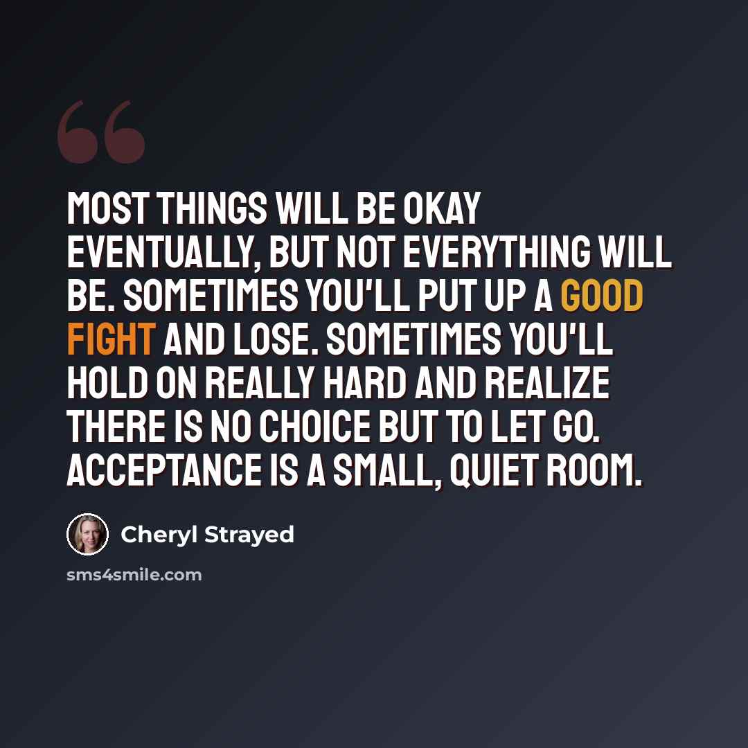 “Most things will be okay eventually, but not everything will be. Sometimes you'll put up a good fight and lose. Sometimes you'll hold on really hard and realize there is no choice but to let go. Acceptance is a small, quiet room.” quote by Cheryl Strayed