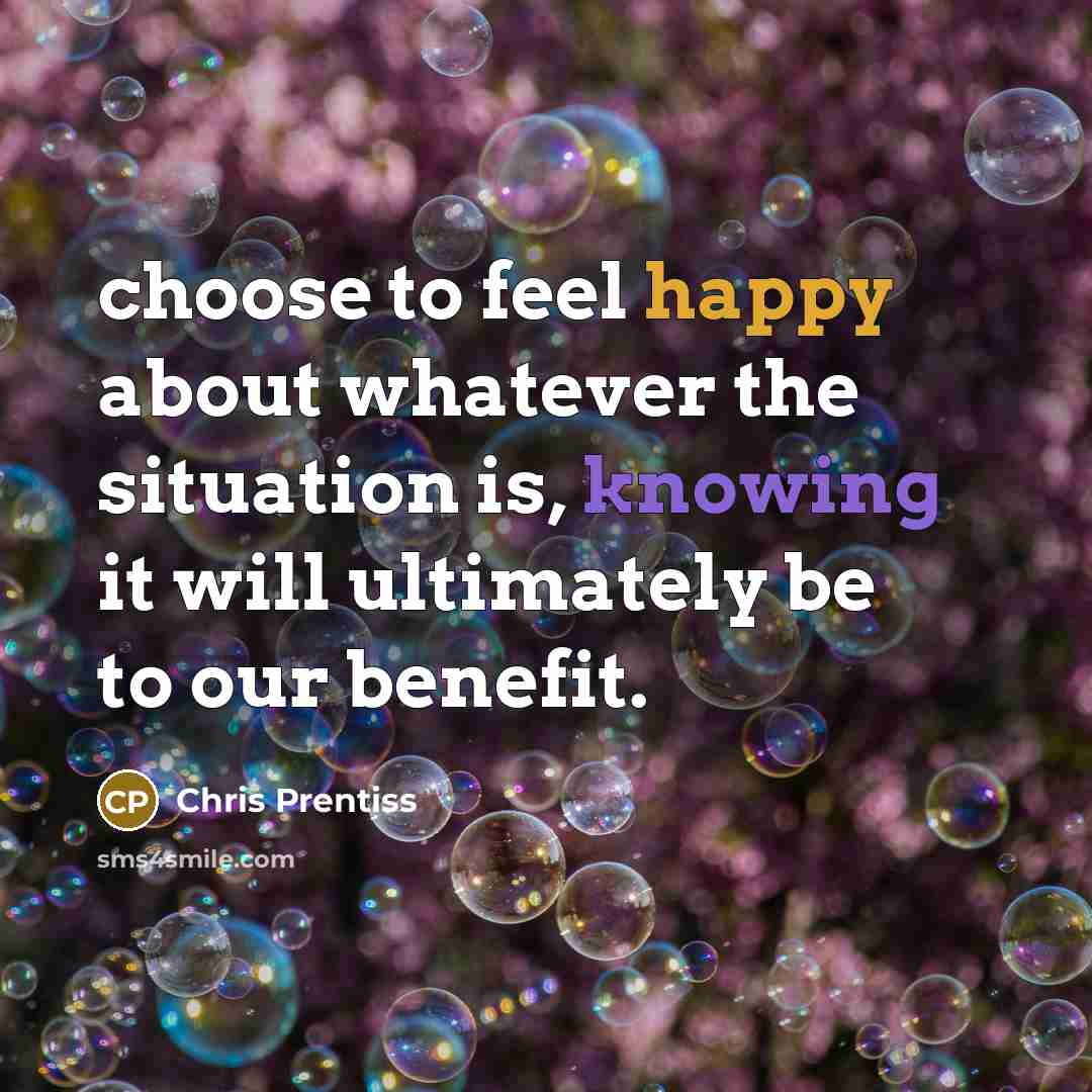 “choose to feel happy about whatever the situation is, knowing it will ultimately be to our benefit.” quote by Chris Prentiss