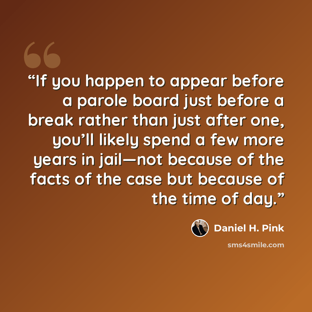 “If you happen to appear before a parole board just before a break rather than just after one, you’ll likely spend a few more years in jail—not because of the facts of the case but because of the time of day.” quote by Daniel H. Pink