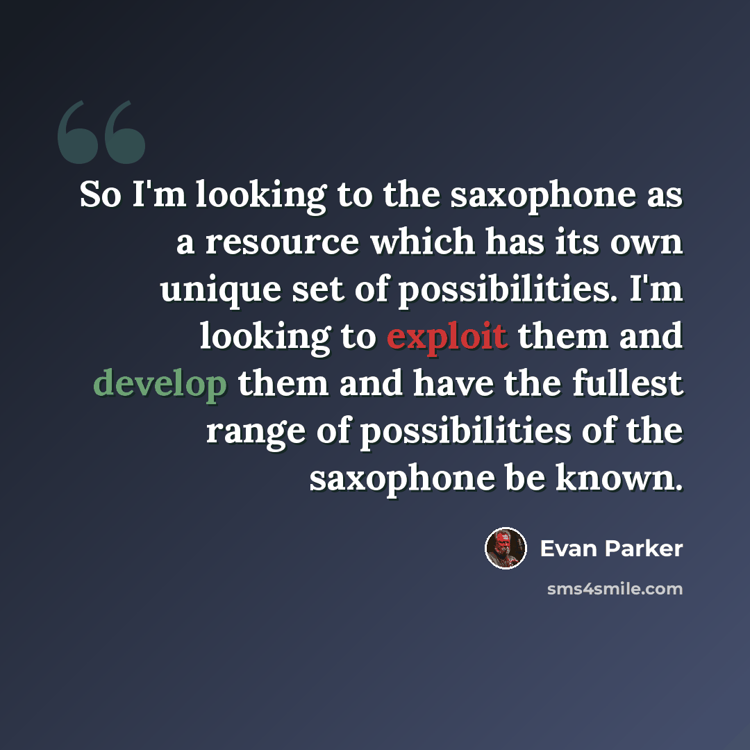 “So I'm looking to the saxophone as a resource which has its own unique set of possibilities. I'm looking to exploit them and develop them and have the fullest range of possibilities of the saxophone be known.” quote by Evan Parker