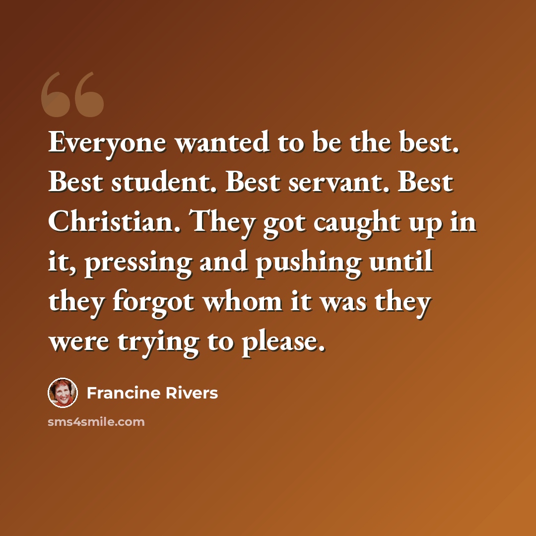 “Everyone wanted to be the best. Best student. Best servant. Best Christian. They got caught up in it, pressing and pushing until they forgot whom it was they were trying to please.” quote by Francine Rivers