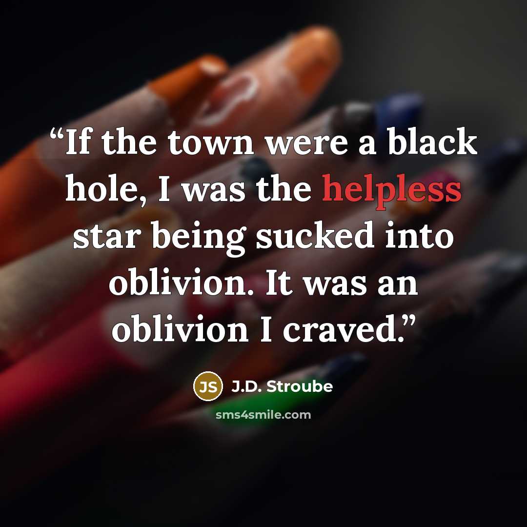 “If the town were a black hole, I was the helpless star being sucked into oblivion. It was an oblivion I craved.” quote by J.D. Stroube