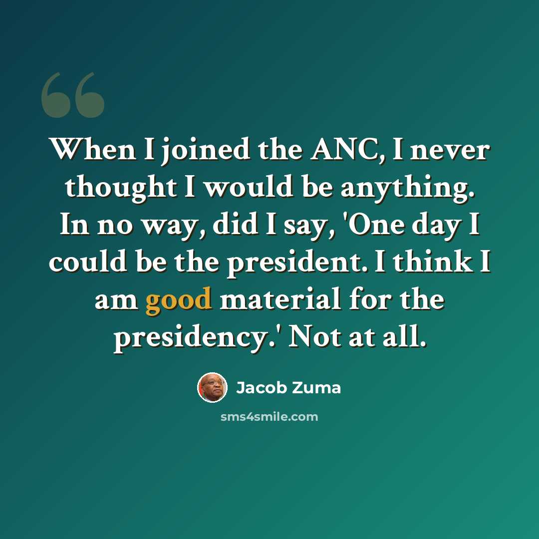 “When I joined the ANC, I never thought I would be anything. In no way, did I say, 'One day I could be the president. I think I am good material for the presidency.' Not at all.” quote by Jacob Zuma