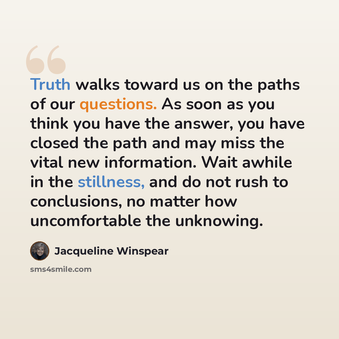 “Truth walks toward us on the paths of our questions. As soon as you think you have the answer, you have closed the path and may miss the vital new information. Wait awhile in the stillness, and do not rush to conclusions, no matter how uncomfortable the unknowing.” quote by Jacqueline Winspear