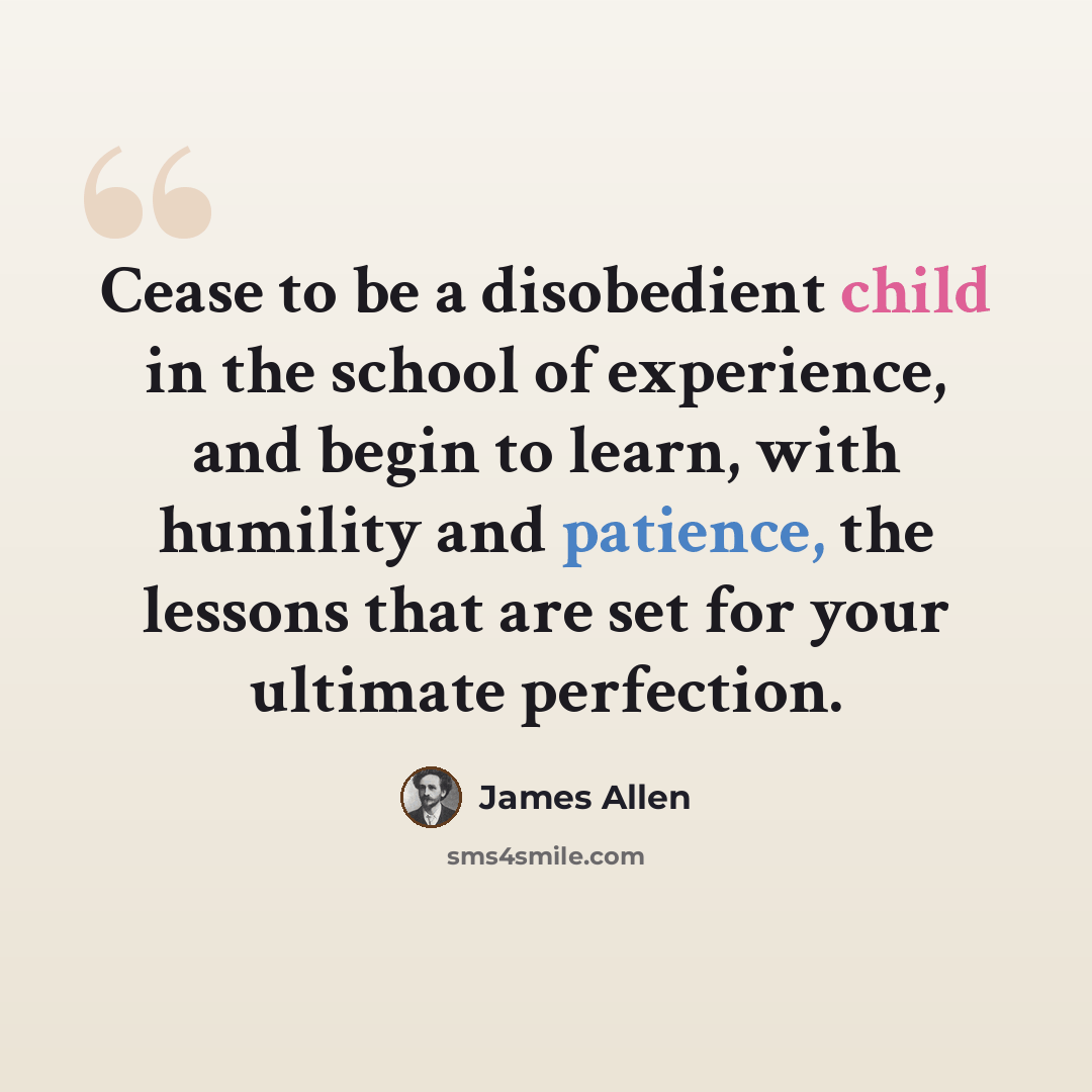 “Cease to be a disobedient child in the school of experience, and begin to learn, with humility and patience, the lessons that are set for your ultimate perfection.” quote by James Allen