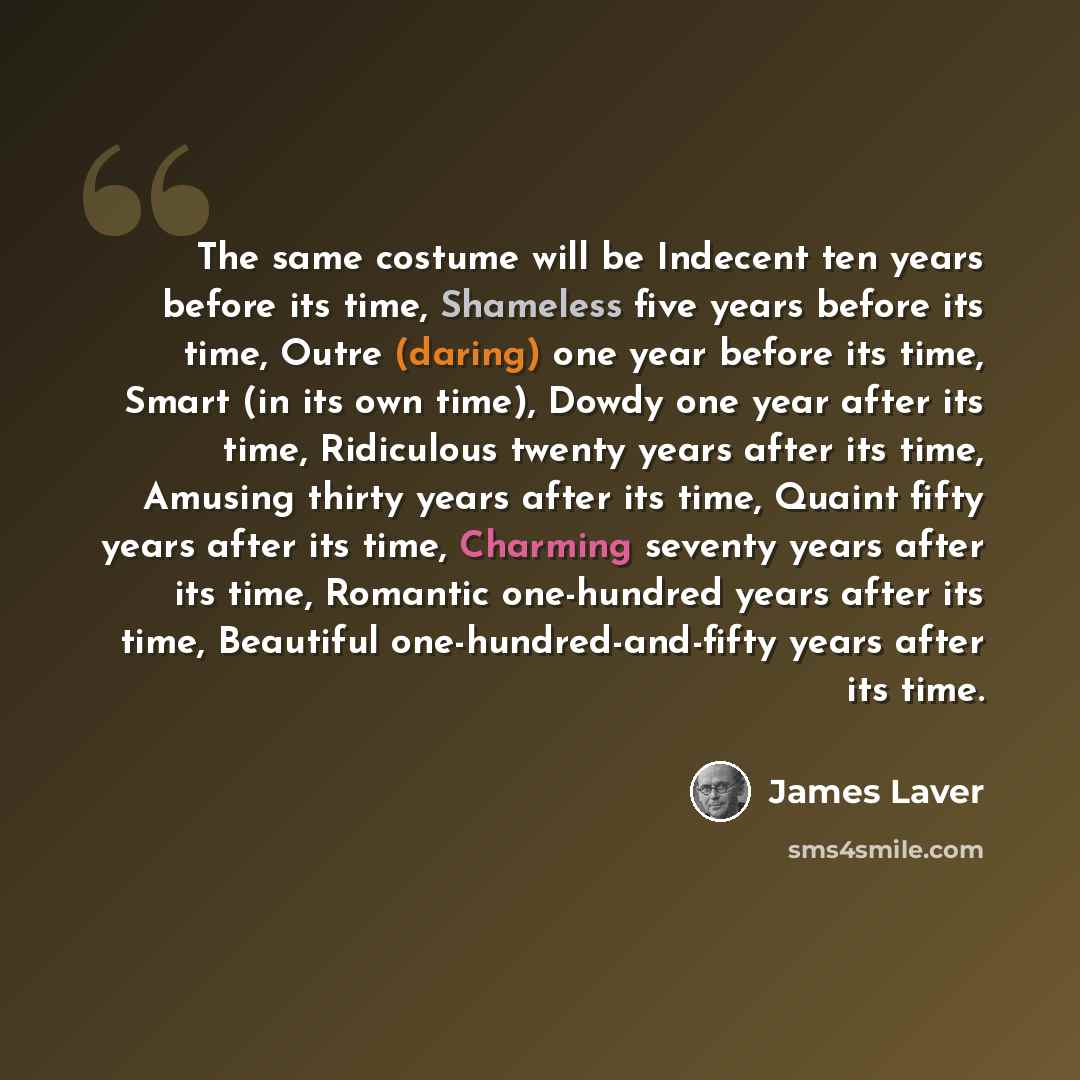 “The same costume will be Indecent ten years before its time, Shameless five years before its time, Outre (daring) one year before its time, Smart (in its own time), Dowdy one year after its time, Ridiculous twenty years after its time, Amusing thirty years after its time, Quaint fifty years after…” quote by James Laver