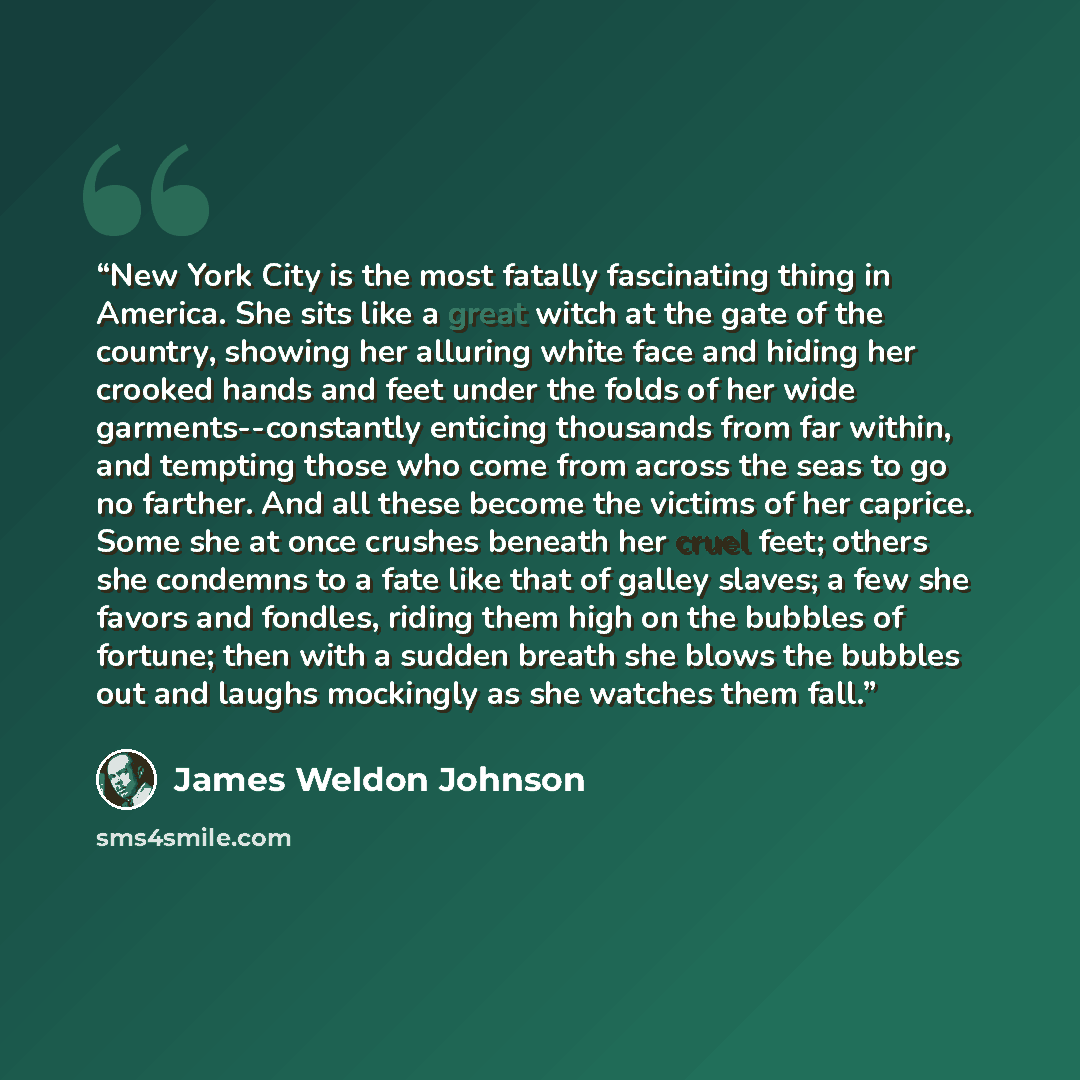 “New York City is the most fatally fascinating thing in America. She sits like a great witch at the gate of the country, showing her alluring white face and hiding her crooked hands and feet under the folds of her wide garments--constantly enticing thousands from far within, and tempting those who…” quote by James Weldon Johnson
