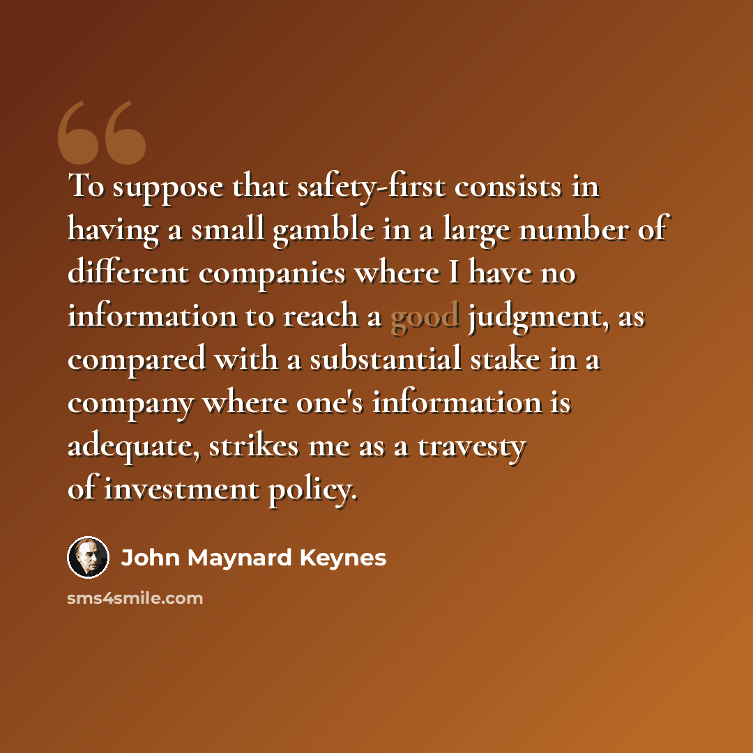 “To suppose that safety-first consists in having a small gamble in a large number of different companies where I have no information to reach a good judgment, as compared with a substantial stake in a company where one's information is adequate, strikes me as a travesty of investment policy.” quote by John Maynard Keynes