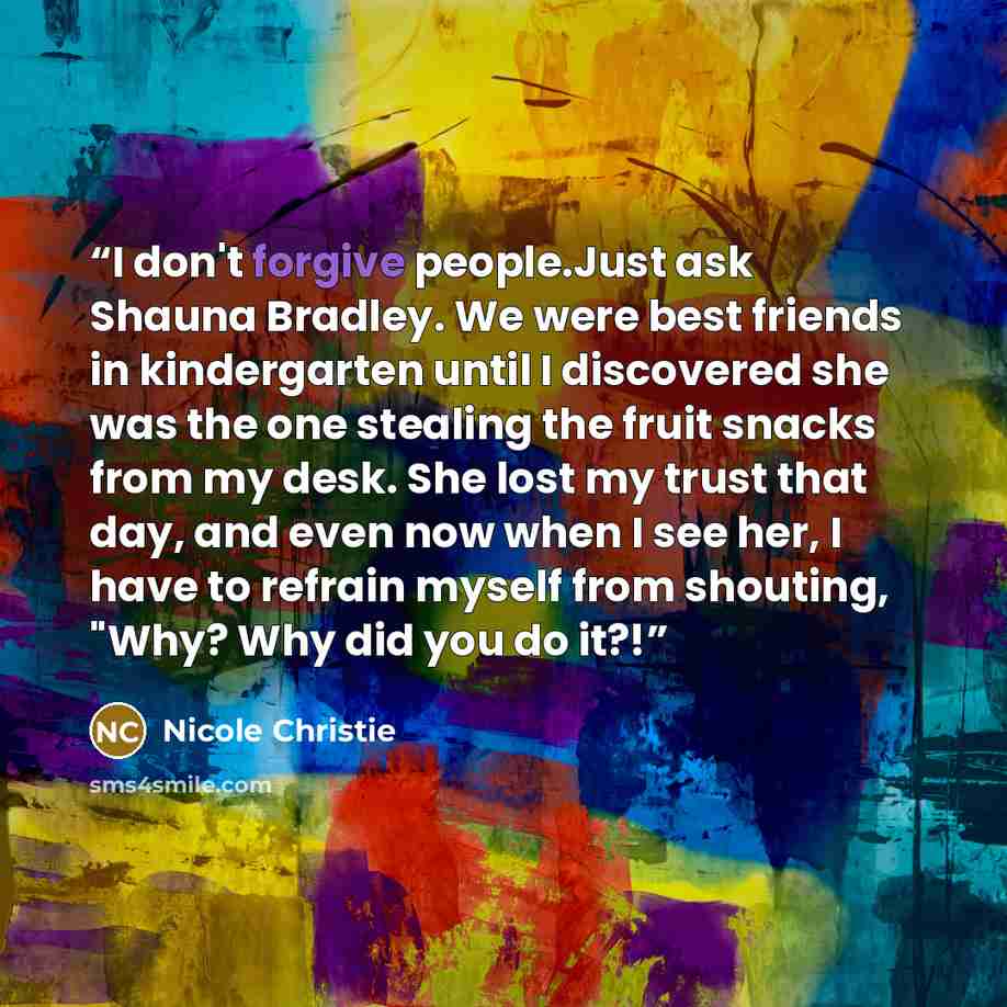 “I don't forgive people.Just ask Shauna Bradley. We were best friends in kindergarten until I discovered she was the one stealing the fruit snacks from my desk. She lost my trust that day, and even now when I see her, I have to refrain myself from shouting, "Why? Why did you do it?!” quote by Nicole Christie