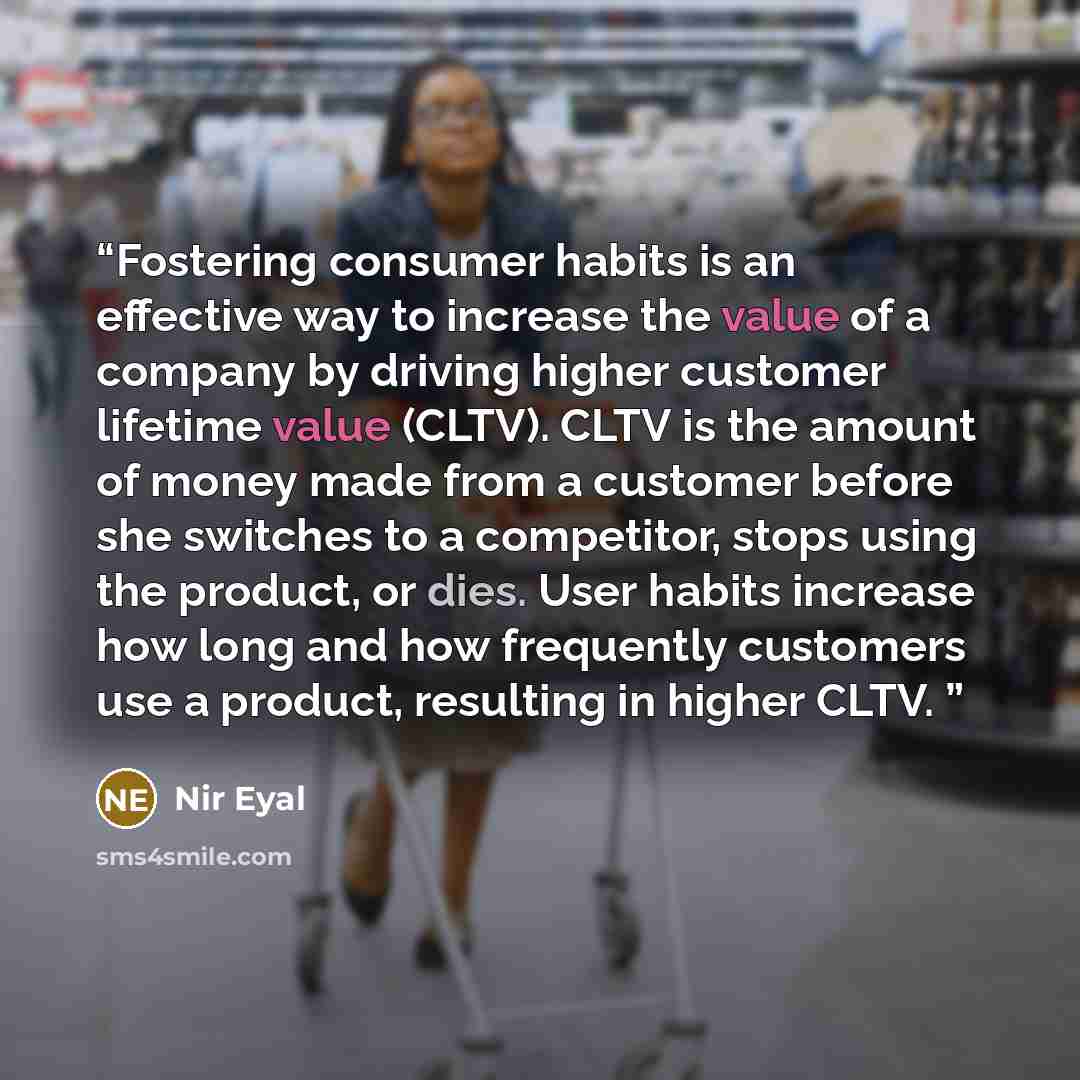 “Fostering consumer habits is an effective way to increase the value of a company by driving higher customer lifetime value (CLTV). CLTV is the amount of money made from a customer before she switches to a competitor, stops using the product, or dies. User habits increase how long and how…” quote by Nir Eyal