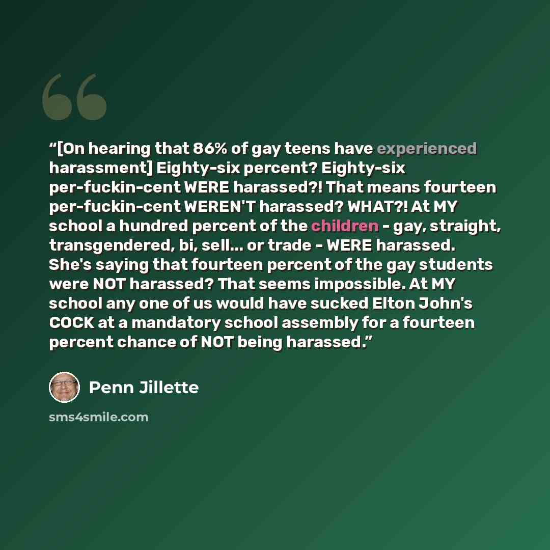“[On hearing that 86% of gay teens have experienced harassment] Eighty-six percent? Eighty-six per-fuckin-cent WERE harassed?! That means fourteen per-fuckin-cent WEREN'T harassed? WHAT?! At MY school a hundred percent of the children - gay, straight, transgendered, bi, sell... or trade - WERE…” quote by Penn Jillette