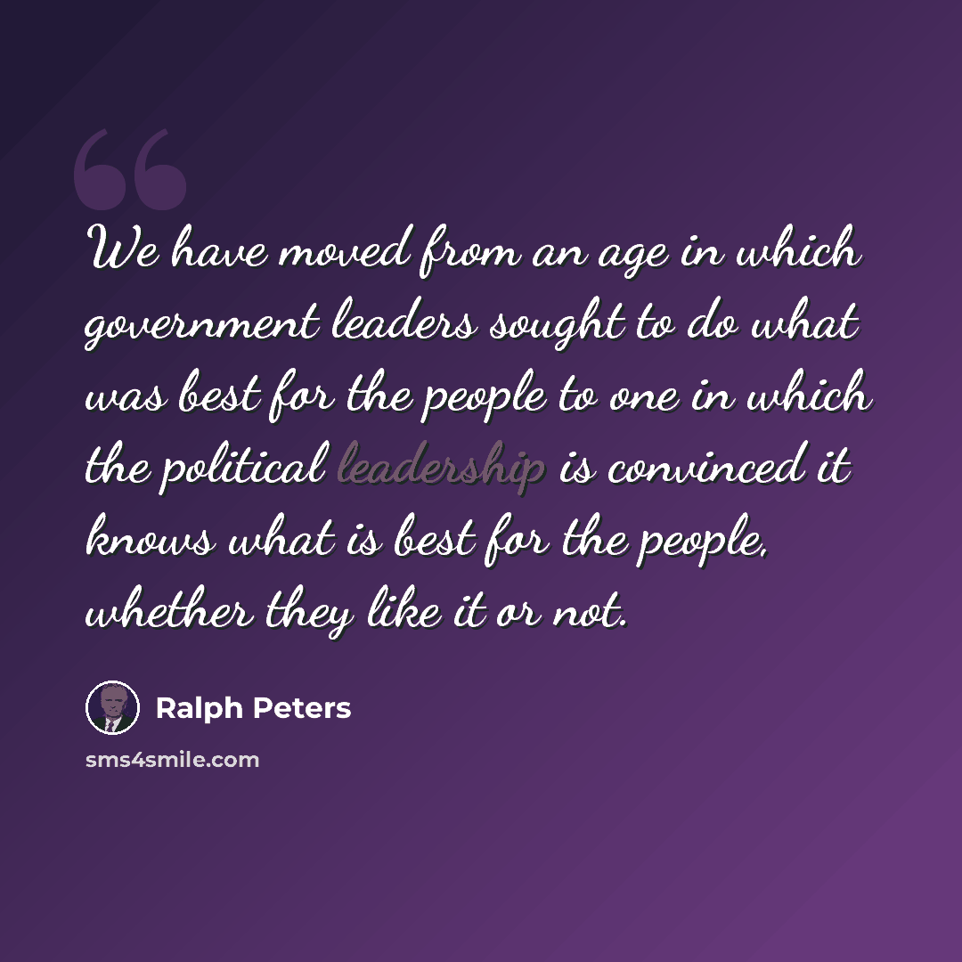 “We have moved from an age in which government leaders sought to do what was best for the people to one in which the political leadership is convinced it knows what is best for the people, whether they like it or not.” quote by Ralph Peters