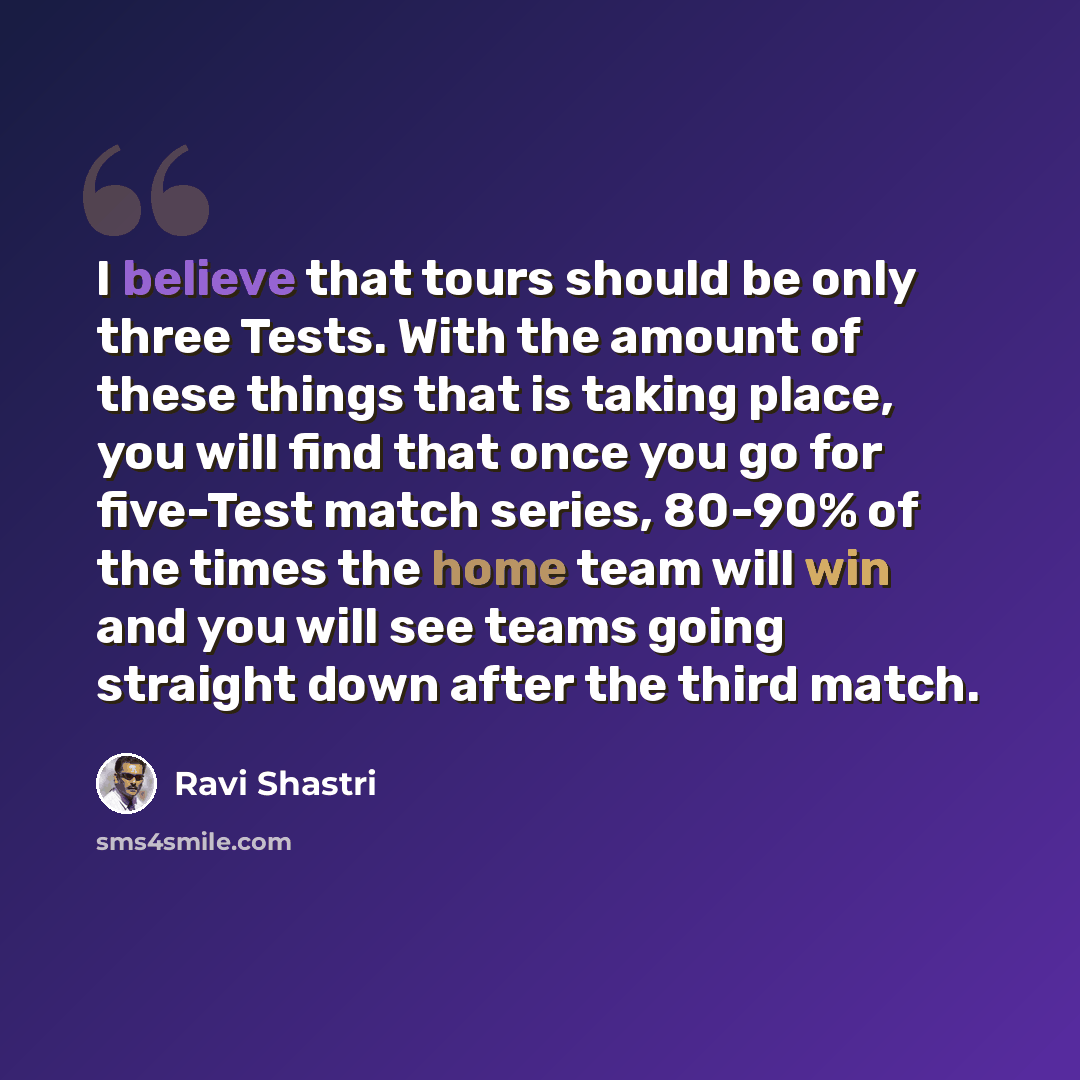 “I believe that tours should be only three Tests. With the amount of these things that is taking place, you will find that once you go for five-Test match series, 80-90% of the times the home team will win and you will see teams going straight down after the third match.” quote by Ravi Shastri
