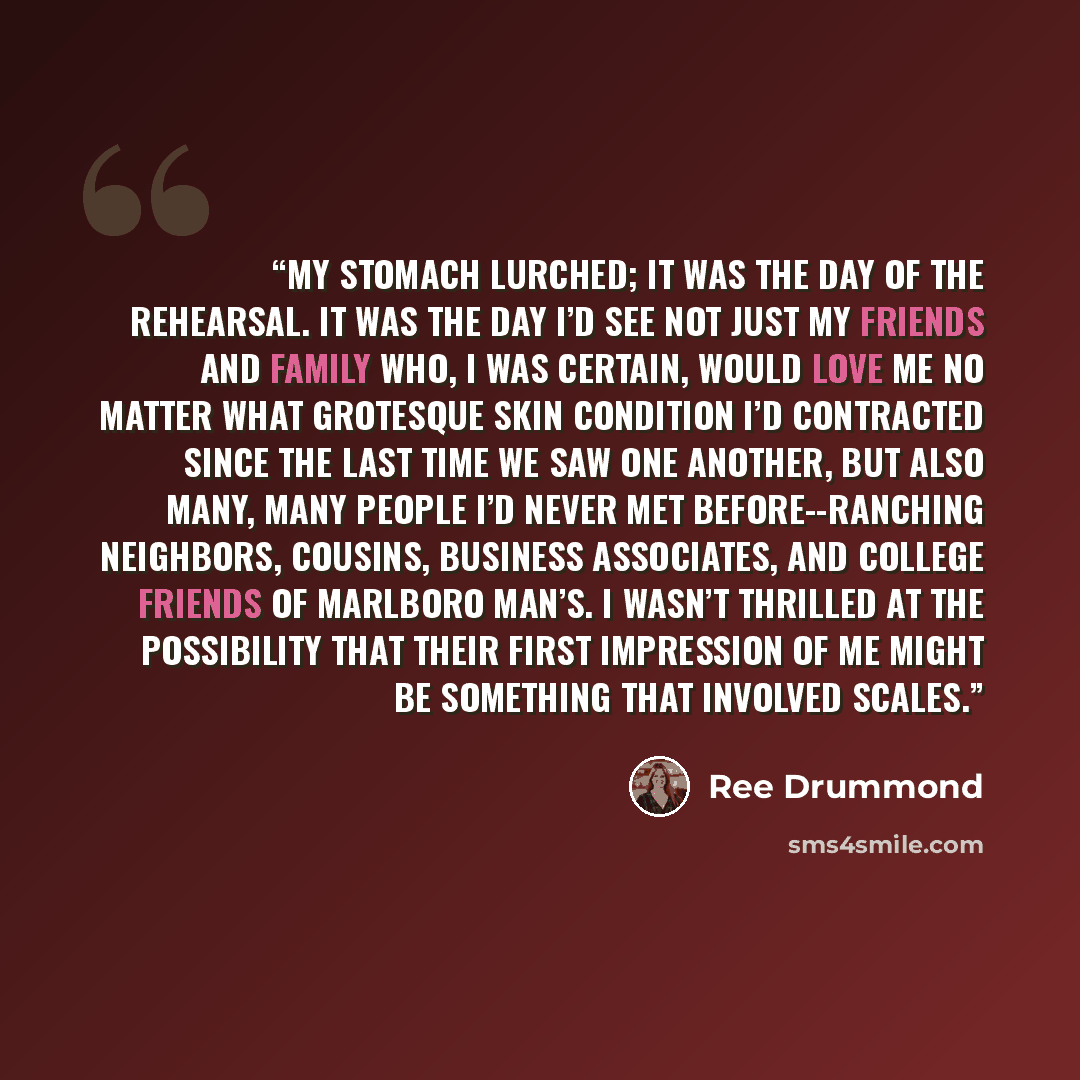 “My stomach lurched; it was the day of the rehearsal. It was the day I’d see not just my friends and family who, I was certain, would love me no matter what grotesque skin condition I’d contracted since the last time we saw one another, but also many, many people I’d never met before--ranching…” quote by Ree Drummond