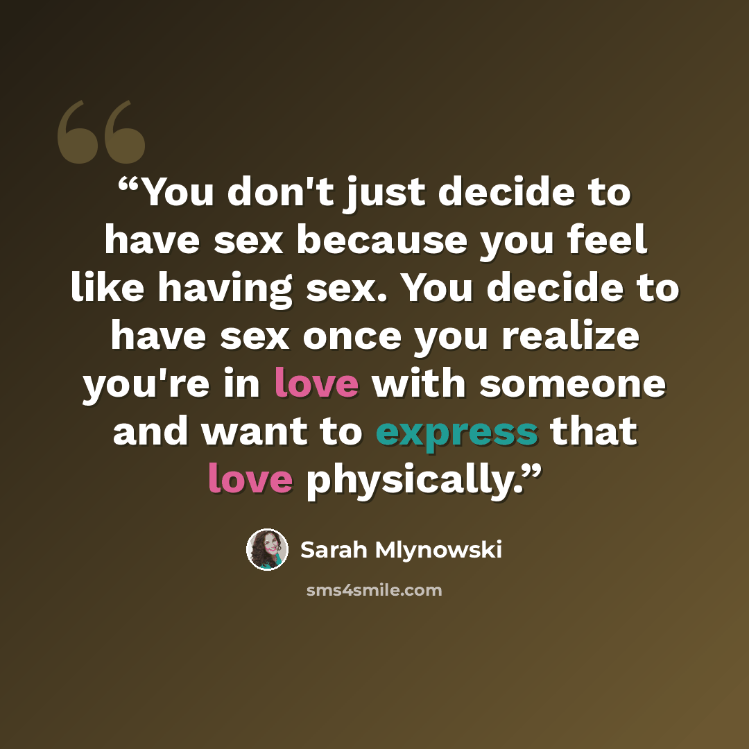 “You don't just decide to have sex because you feel like having sex. You decide to have sex once you realize you're in love with someone and want to express that love physically.” quote by Sarah Mlynowski
