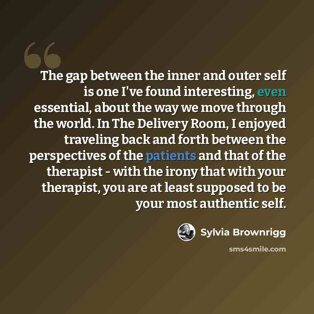 “The gap between the inner and outer self is one I've found interesting, even essential, about the way we move through the world. In The Delivery Room, I enjoyed traveling back and forth between the perspectives of the patients and that of the therapist - with the irony that with your therapist…” quote by Sylvia Brownrigg