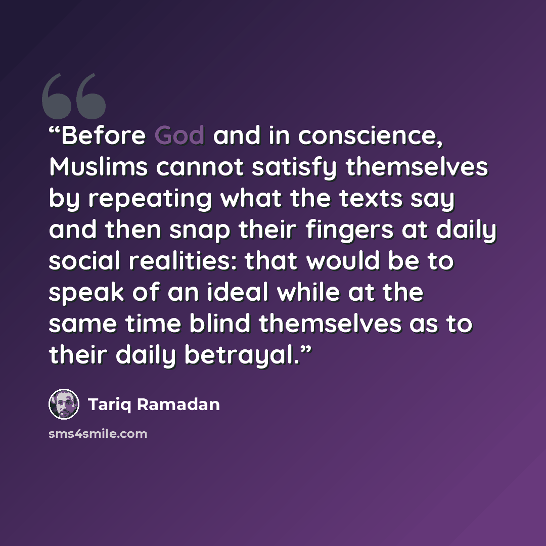 “Before God and in conscience, Muslims cannot satisfy themselves by repeating what the texts say and then snap their fingers at daily social realities: that would be to speak of an ideal while at the same time blind themselves as to their daily betrayal.” quote by Tariq Ramadan