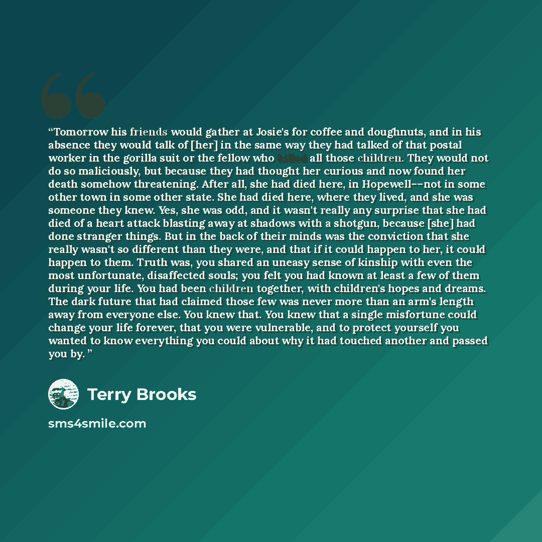 “Tomorrow his friends would gather at Josie's for coffee and doughnuts, and in his absence they would talk of [her] in the same way they had talked of that postal worker in the gorilla suit or the fellow who killed all those children. They would not do so maliciously, but because they had thought…” quote by Terry Brooks