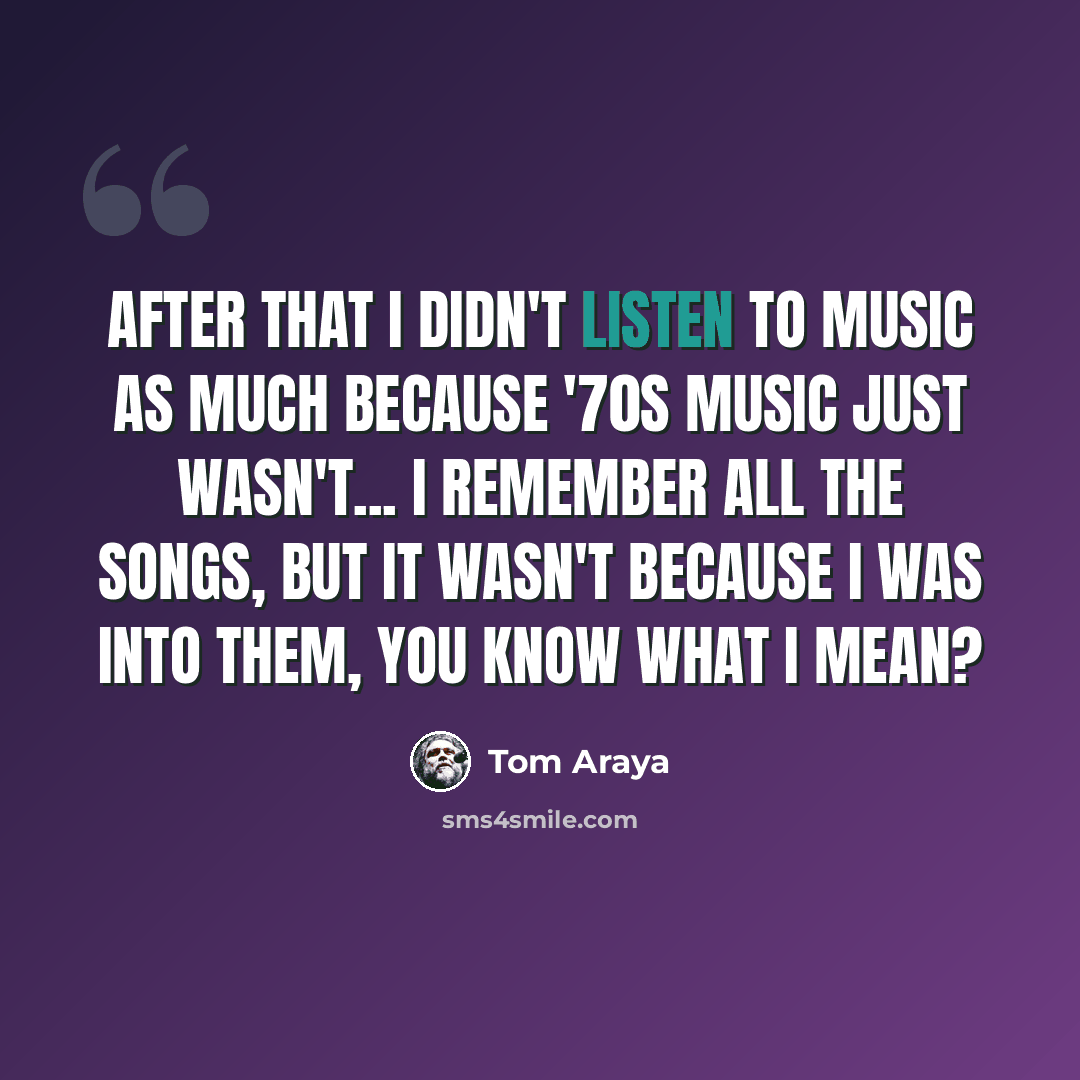 “After that I didn't listen to music as much because '70s music just wasn't... I remember all the songs, but it wasn't because I was into them, you know what I mean?” quote by Tom Araya
