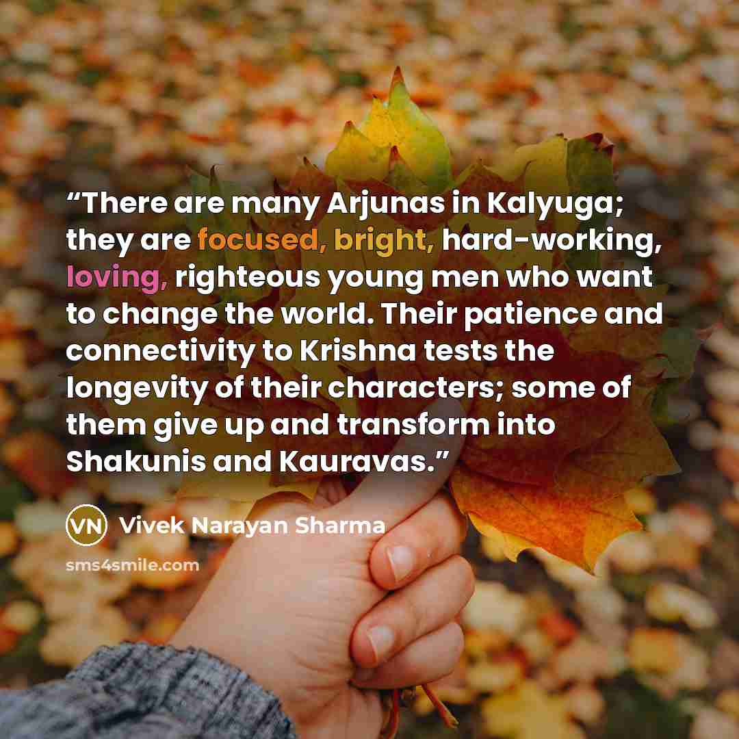 “There are many Arjunas in Kalyuga; they are focused, bright, hard-working, loving, righteous young men who want to change the world. Their patience and connectivity to Krishna tests the longevity of their characters; some of them give up and transform into Shakunis and Kauravas.” quote by Vivek Narayan Sharma