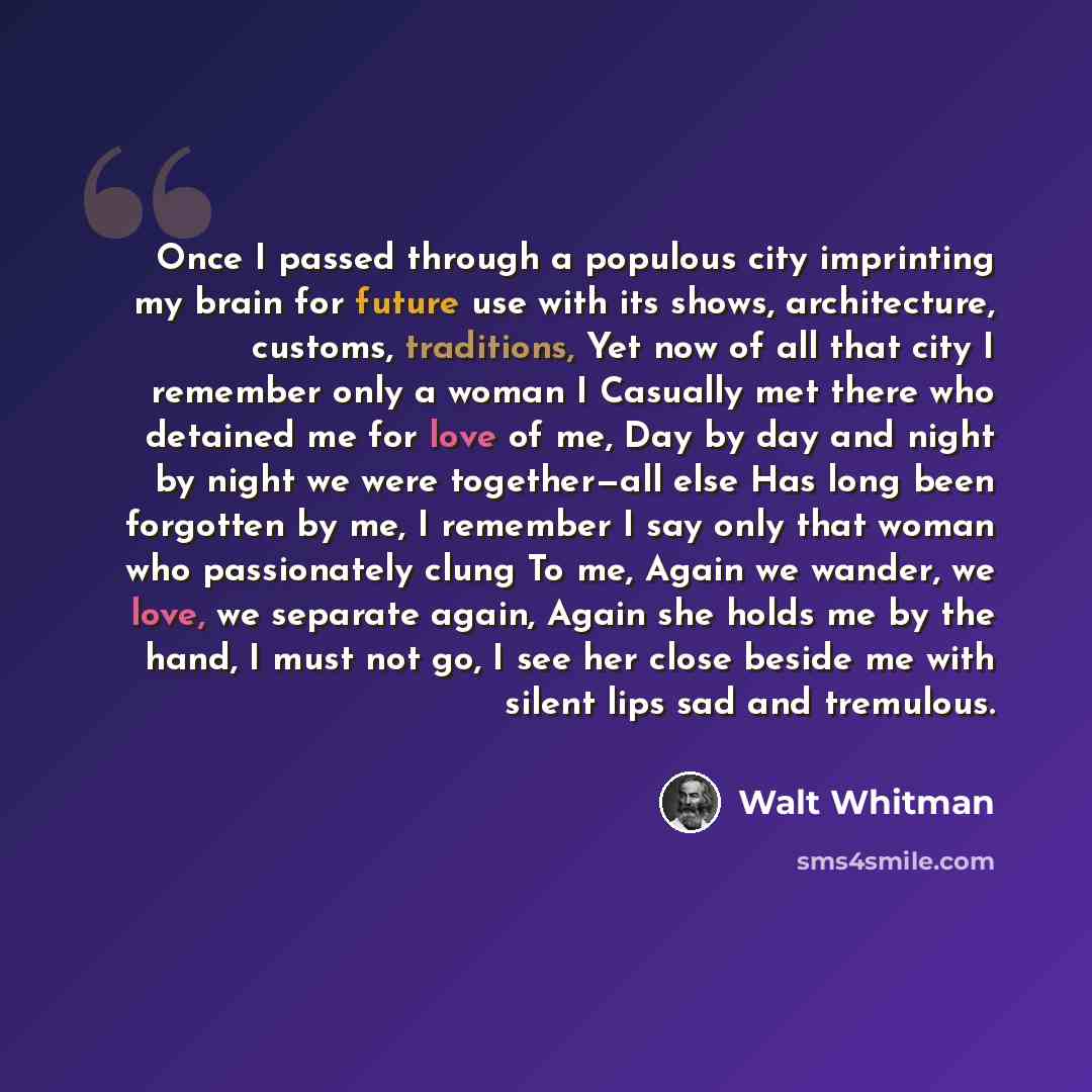 “Once I passed through a populous city imprinting my brain for future use with its shows, architecture, customs, traditions, Yet now of all that city I remember only a woman I Casually met there who detained me for love of me, Day by day and night by night we were together—all else Has long been…” quote by Walt Whitman