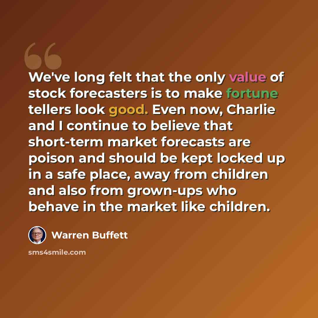 “We've long felt that the only value of stock forecasters is to make fortune tellers look good. Even now, Charlie and I continue to believe that short-term market forecasts are poison and should be kept locked up in a safe place, away from children and also from grown-ups who behave in the market…” quote by Warren Buffett