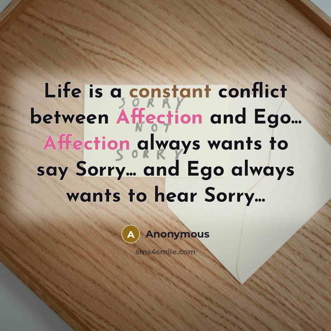 “Life is a constant conflict between Affection and Ego... Affection always wants to say Sorry... and Ego always wants to hear Sorry...” quote by Anonymous
