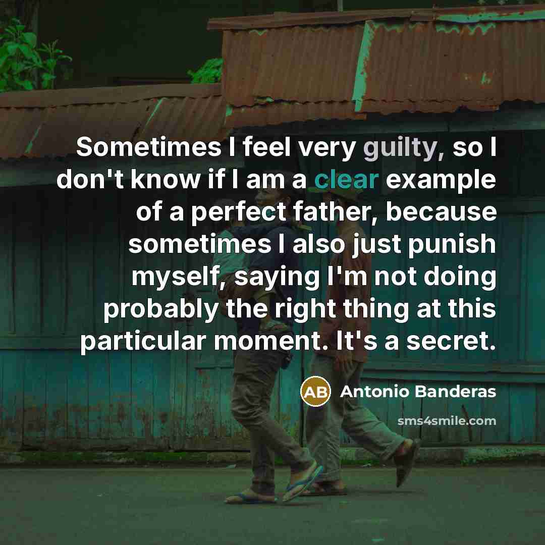 “Sometimes I feel very guilty, so I don't know if I am a clear example of a perfect father, because sometimes I also just punish myself, saying I'm not doing probably the right thing at this particular moment. It's a secret.” quote by Antonio Banderas