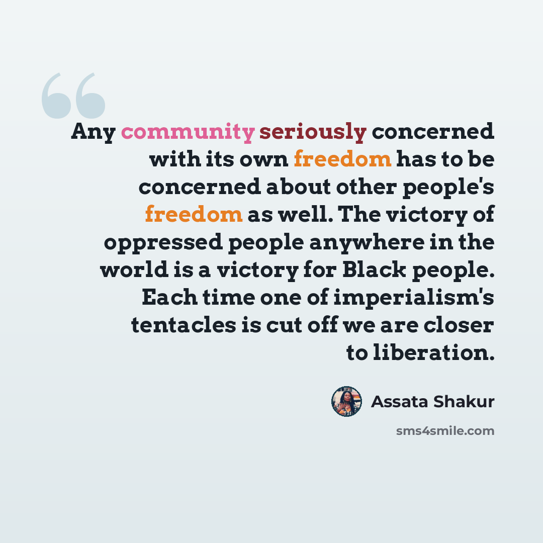 “Any community seriously concerned with its own freedom has to be concerned about other people's freedom as well. The victory of oppressed people anywhere in the world is a victory for Black people. Each time one of imperialism's tentacles is cut off we are closer to liberation.” quote by Assata Shakur