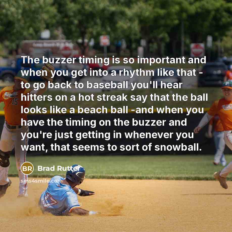 “The buzzer timing is so important and when you get into a rhythm like that - to go back to baseball you'll hear hitters on a hot streak say that the ball looks like a beach ball -and when you have the timing on the buzzer and you're just getting in whenever you want, that seems to sort of snowball.” quote by Brad Rutter