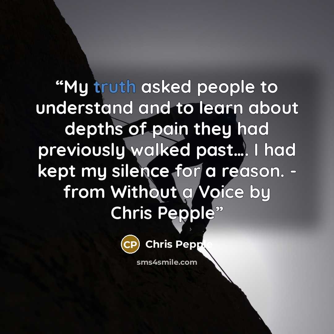 “My truth asked people to understand and to learn about depths of pain they had previously walked past…. I had kept my silence for a reason. - from Without a Voice by Chris Pepple” quote by Chris Pepple