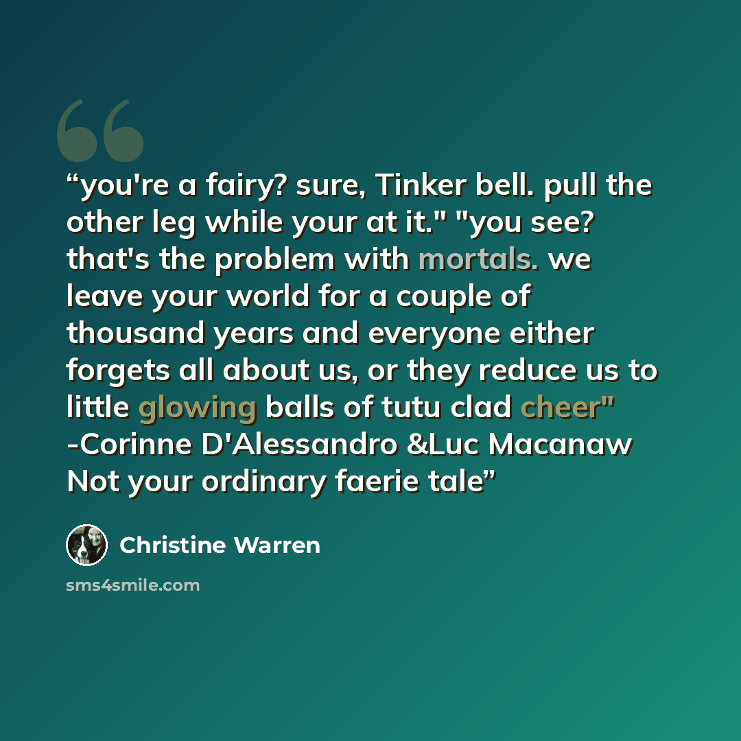 “you're a fairy? sure, Tinker bell. pull the other leg while your at it." "you see? that's the problem with mortals. we leave your world for a couple of thousand years and everyone either forgets all about us, or they reduce us to little glowing balls of tutu clad cheer" -Corinne D'Alessandro &Luc…” quote by Christine Warren
