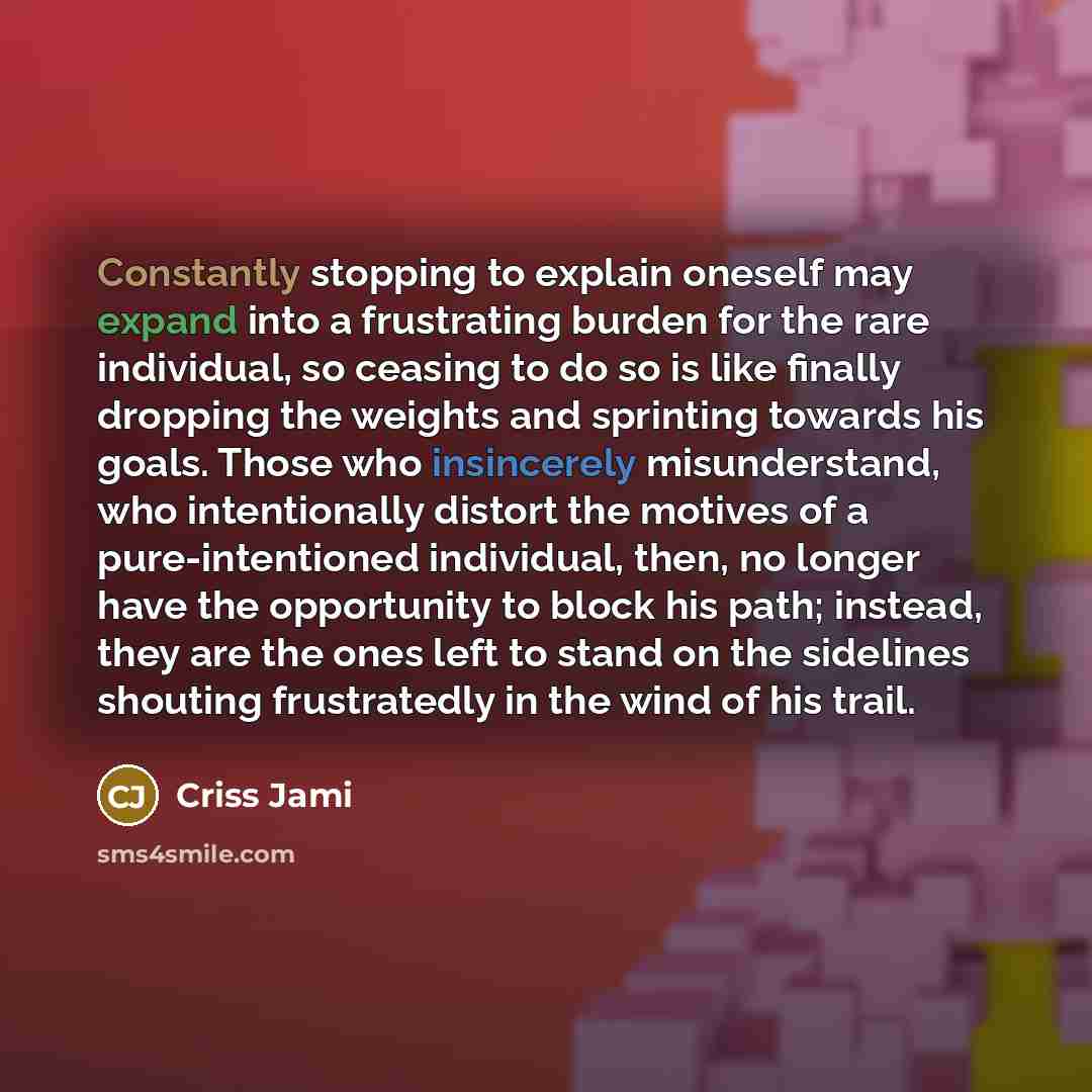 “Constantly stopping to explain oneself may expand into a frustrating burden for the rare individual, so ceasing to do so is like finally dropping the weights and sprinting towards his goals. Those who insincerely misunderstand, who intentionally distort the motives of a pure-intentioned…” quote by Criss Jami