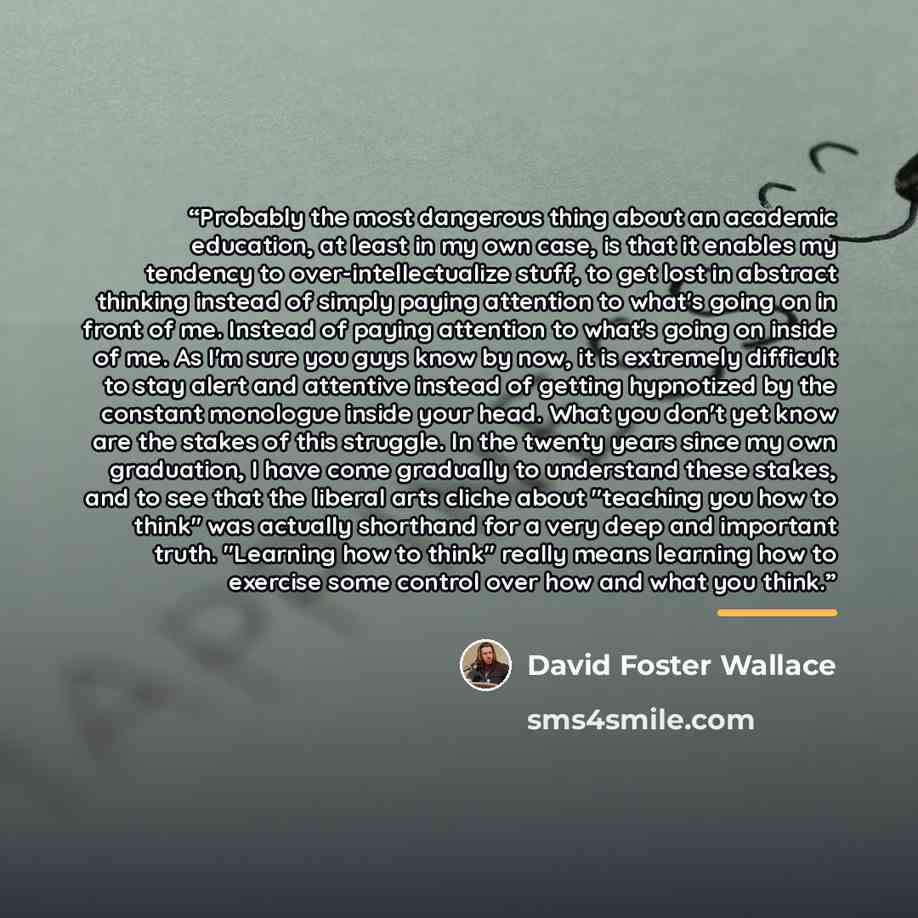 “Probably the most dangerous thing about an academic education, at least in my own case, is that it enables my tendency to over-intellectualize stuff, to get lost in abstract thinking instead of simply paying attention to what's going on in front of me. Instead of paying attention to what's going…” quote by David Foster Wallace