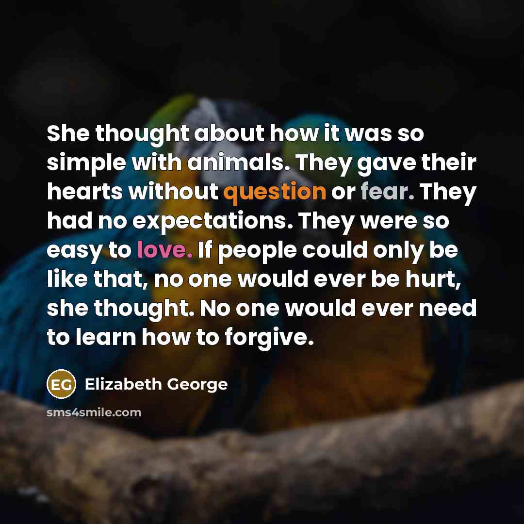 “She thought about how it was so simple with animals. They gave their hearts without question or fear. They had no expectations. They were so easy to love. If people could only be like that, no one would ever be hurt, she thought. No one would ever need to learn how to forgive.” quote by Elizabeth George