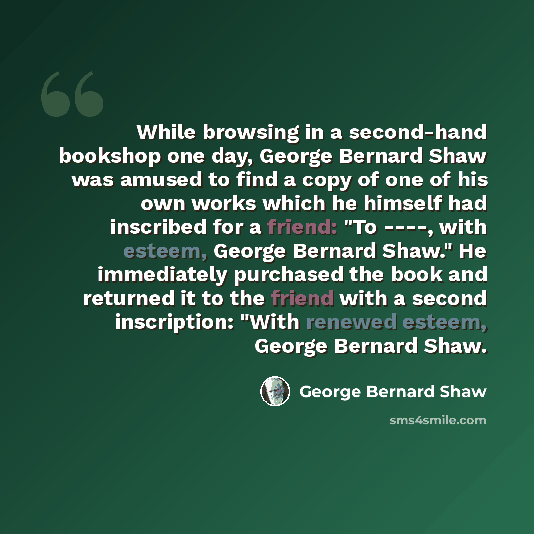“While browsing in a second-hand bookshop one day, George Bernard Shaw was amused to find a copy of one of his own works which he himself had inscribed for a friend: "To ----, with esteem, George Bernard Shaw." He immediately purchased the book and returned it to the friend with a second…” quote by George Bernard Shaw