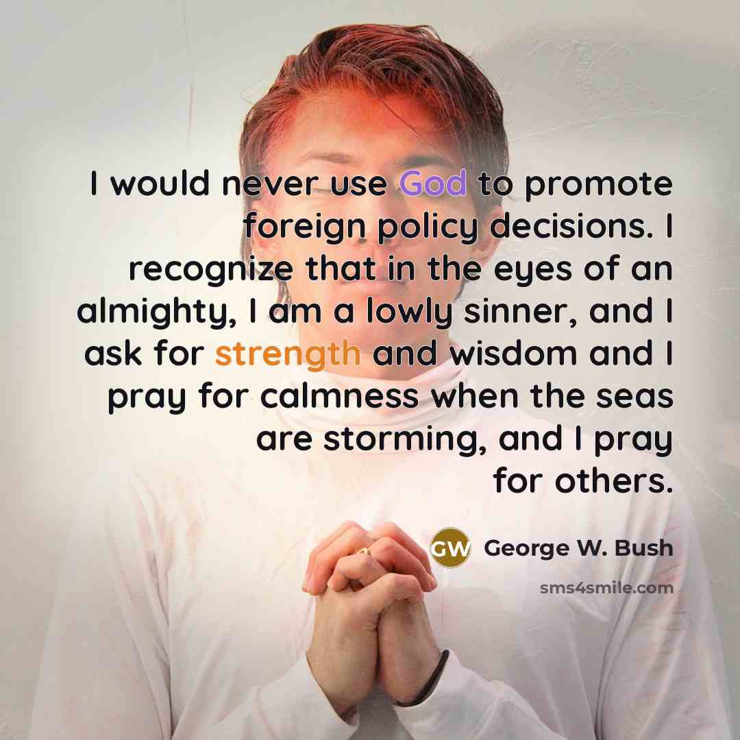 “I would never use God to promote foreign policy decisions. I recognize that in the eyes of an almighty, I am a lowly sinner, and I ask for strength and wisdom and I pray for calmness when the seas are storming, and I pray for others.” quote by George W. Bush