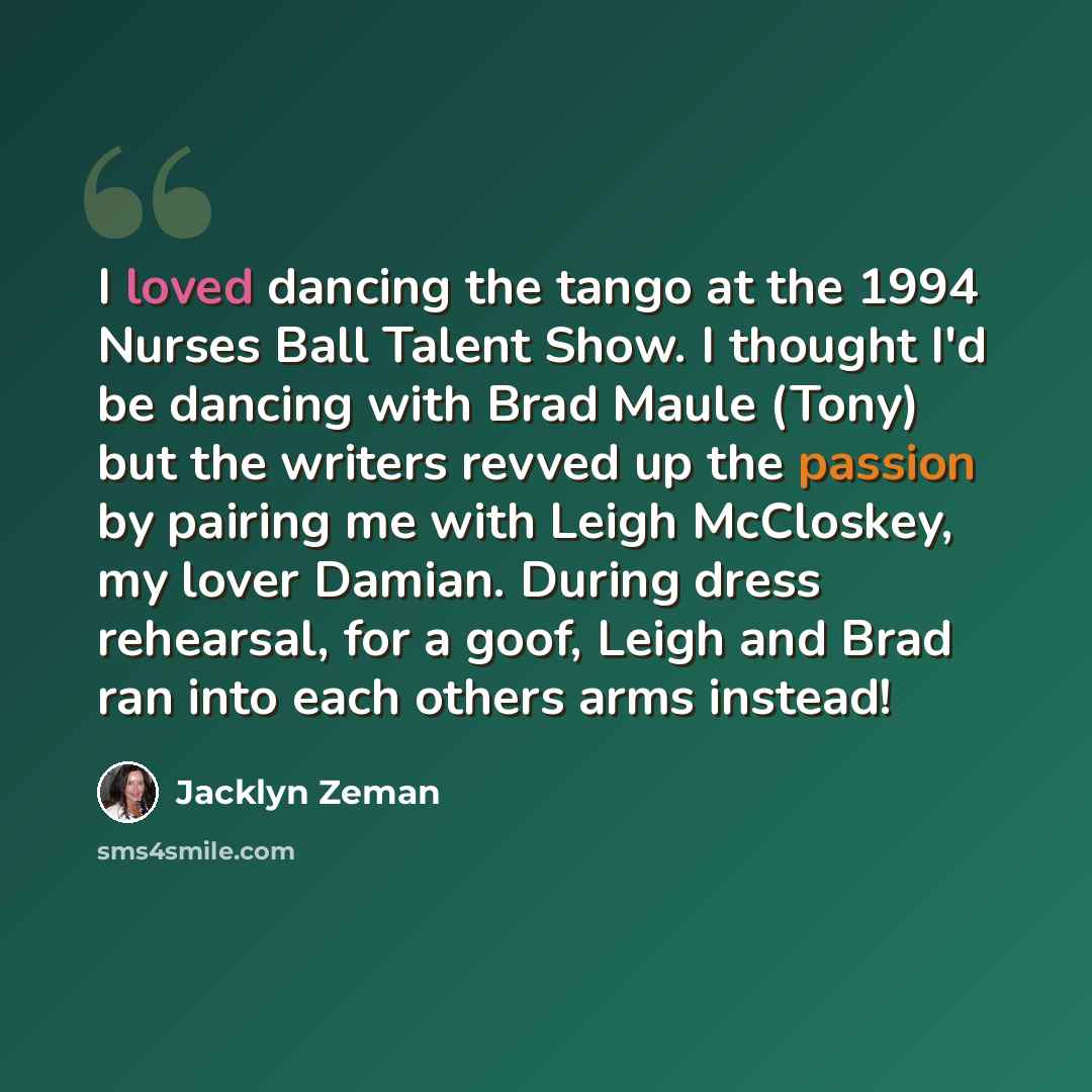 “I loved dancing the tango at the 1994 Nurses Ball Talent Show. I thought I'd be dancing with Brad Maule (Tony) but the writers revved up the passion by pairing me with Leigh McCloskey, my lover Damian. During dress rehearsal, for a goof, Leigh and Brad ran into each others arms instead!” quote by Jacklyn Zeman