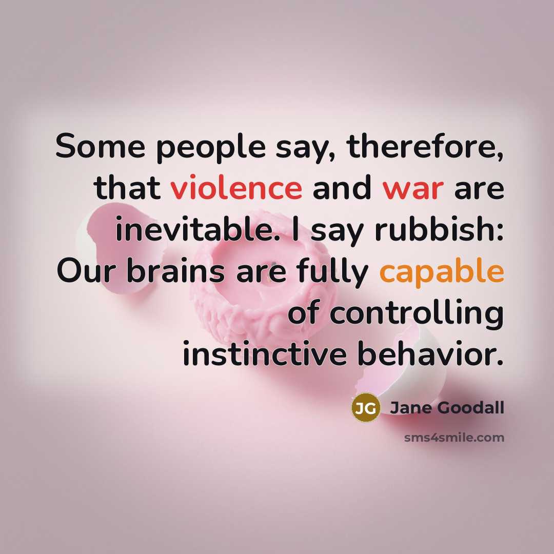 “Some people say, therefore, that violence and war are inevitable. I say rubbish: Our brains are fully capable of controlling instinctive behavior.” quote by Jane Goodall